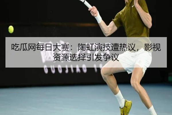 吃瓜网每日大赛：陶虹演技遭热议，影视资源选择引发争议