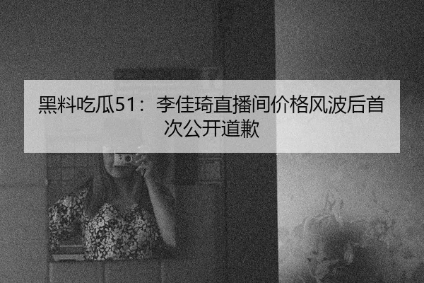 黑料吃瓜51：李佳琦直播间价格风波后首次公开道歉