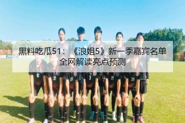 黑料吃瓜51：《浪姐5》新一季嘉宾名单全网解读亮点预测